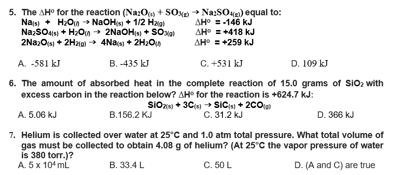 5. The AH⁰ for the reaction (Na2O(s) + SO3(g) → Na2SO4(g)) equal to:
Na(s) + H₂O() → NaOH(s) + 1/2 H2(g)
Na2SO4(s) + H₂O(l) → 2NaOH(s) + SO3(g)
2Na2O(s) + 2H2(g) → 4Na(s) + 2H₂O(l)
AH° = -146 kJ
AH° = +418 kJ
AH° = +259 kJ
A. -581 kJ
B. -435 kJ
C.+531 kJ
D. 109 kJ
6. The amount of absorbed heat in the complete reaction of 15.0 grams of SiO₂ with
excess carbon in the reaction below? AH° for the reaction is +624.7 kJ:
SIO2 (s) + 3C(s) → SIC(s) + 2CO(g)
C. 31.2 KJ
A. 5.06 kJ
B.156.2 KJ
D. 366 kJ
7. Helium is collected over water at 25°C and 1.0 atm total pressure. What total volume of
gas must be collected to obtain 4.08 g of helium? (At 25°C the vapor pressure of water
is 380 torr.)?
A. 5 x 104 mL
B. 33.4 L
C. 50 L
D. (A and C) are true