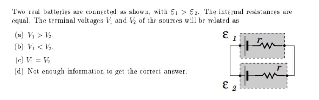 Two real batteries are connected as shown, with E1 > E2. The internal resistances are
equal. The terminal volt ages V₁ and V₂ of the sources will be related as
(a) V₁ > V₂.
E
(b) V₁ < V₂.
I'm
(c) V₁ = V₂.
(d) Not enough information to get the correct answer.
E 2