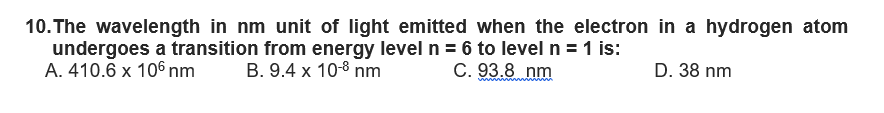 10. The wavelength in nm unit of light emitted when the electron in a hydrogen atom
undergoes a transition from energy level n = 6 to level n = 1 is:
A. 410.6 x 106 nm B. 9.4 x 10-8 nm
C. 93.8 nm
D. 38 nm