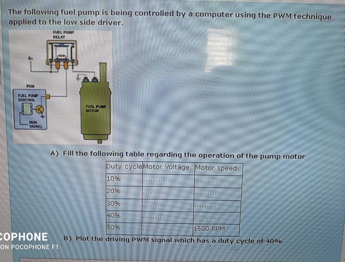 The following fuel pump is being controlled by a computer using the PWM technique
applied to the low side driver.
FUEL PUMP
RELAY
PCM
FUEL PUMP
CONTROL
rUL PUMP
MOTOR
RUN
SICNAL
A) Fill the following table regarding the operation of the pump motor
Duty cycleMotor Voltage Motor speed
10%
20%
30%
40%
50%
1500 RPM
СОРHONE
B) Plot the driving PWM signal which has a duty cycle of 40%
ON POCOPHONE F1
