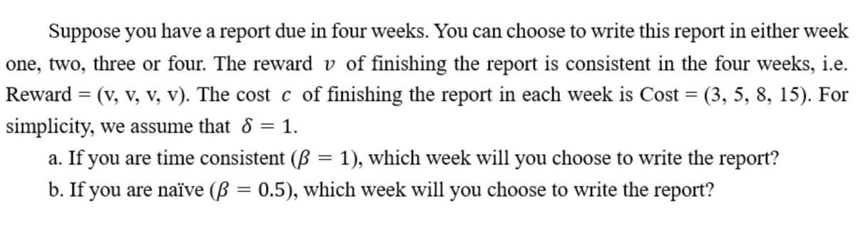 Suppose you have a report due in four weeks. You can choose to write this report in either week
one, two, three or four. The reward v of finishing the report is consistent in the four weeks, i.e.
Reward = (v, v, v, v). The cost c of finishing the report in each week is Cost = (3, 5, 8, 15). For
%3D
simplicity, we assume that 8 = 1.
a. If you are time consistent (ß = 1), which week will you choose to write the report?
b. If you are naïve (ß = 0.5), which week will you choose to write the report?
%3D
