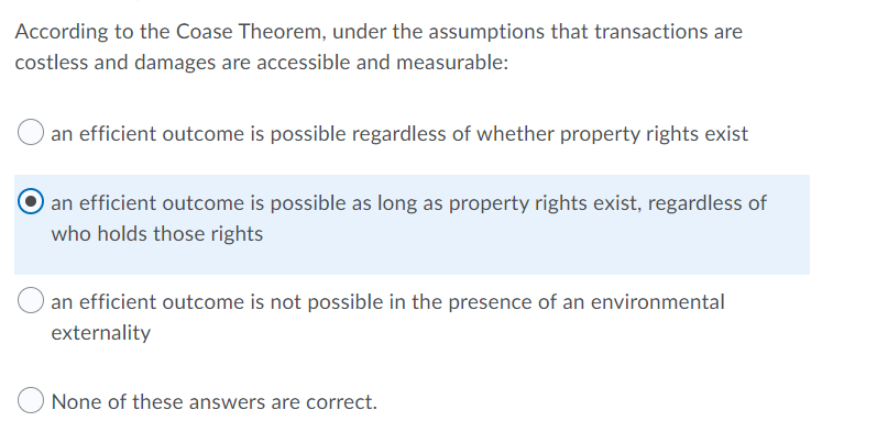 According to the Coase Theorem, under the assumptions that transactions are
costless and damages are accessible and measurable:
an efficient outcome is possible regardless of whether property rights exist
an efficient outcome is possible as long as property rights exist, regardless of
who holds those rights
an efficient outcome is not possible in the presence of an environmental
externality
None of these answers are correct.
