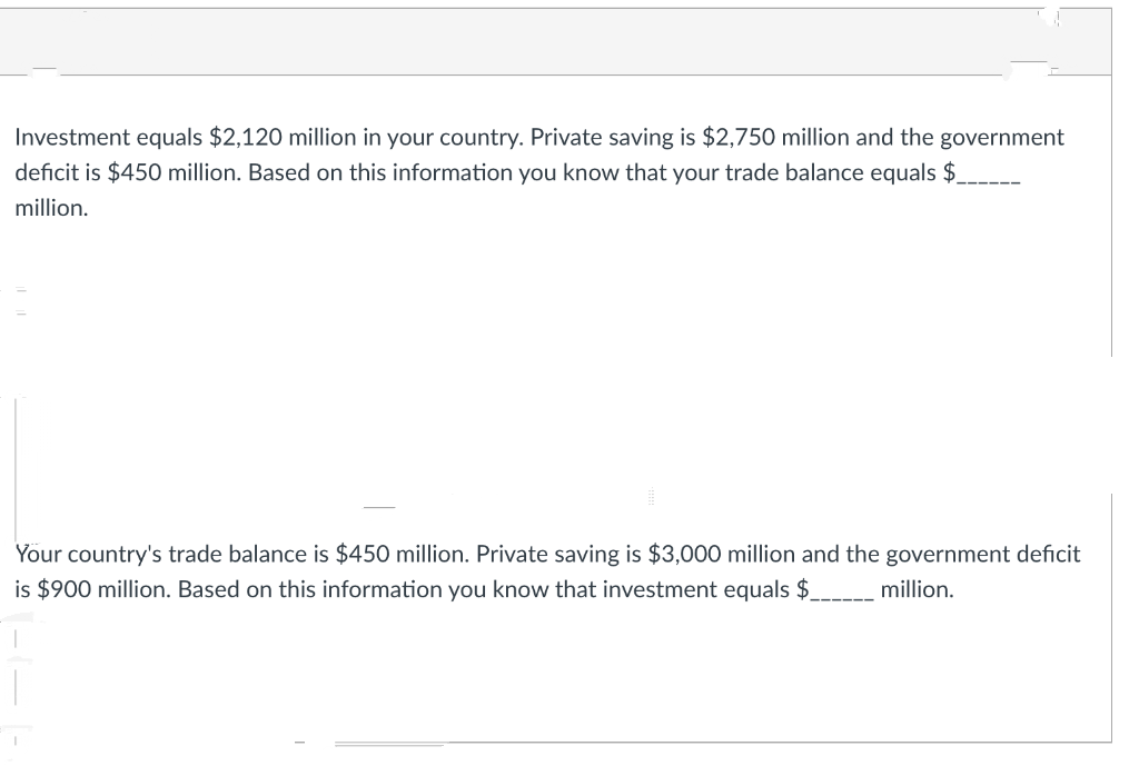 Investment equals $2,120 million in your country. Private saving is $2,750 million and the government
deficit is $450 million. Based on this information you know that your trade balance equals $
million.
Your country's trade balance is $450 million. Private saving is $3,000 million and the government deficit
is $900 million. Based on this information you know that investment equals $.
million.
