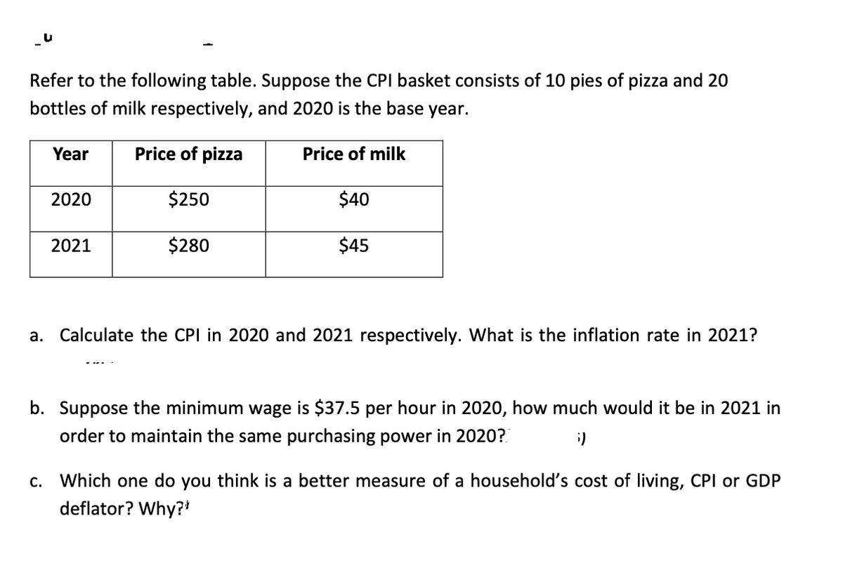 Refer to the following table. Suppose the CPI basket consists of 10 pies of pizza and 20
bottles of milk respectively, and 2020 is the base year.
Year
Price of pizza
Price of milk
2020
$250
$40
2021
$280
$45
а.
Calculate the CPI in 2020 and 2021 respectively. What is the inflation rate in 2021?
b. Suppose the minimum wage is $37.5 per hour in 2020, how much would it be in 2021 in
order to maintain the same purchasing power in 2020?.
С.
Which one do you think is a better measure of a household's cost of living, CPI or GDP
deflator? Why?*
