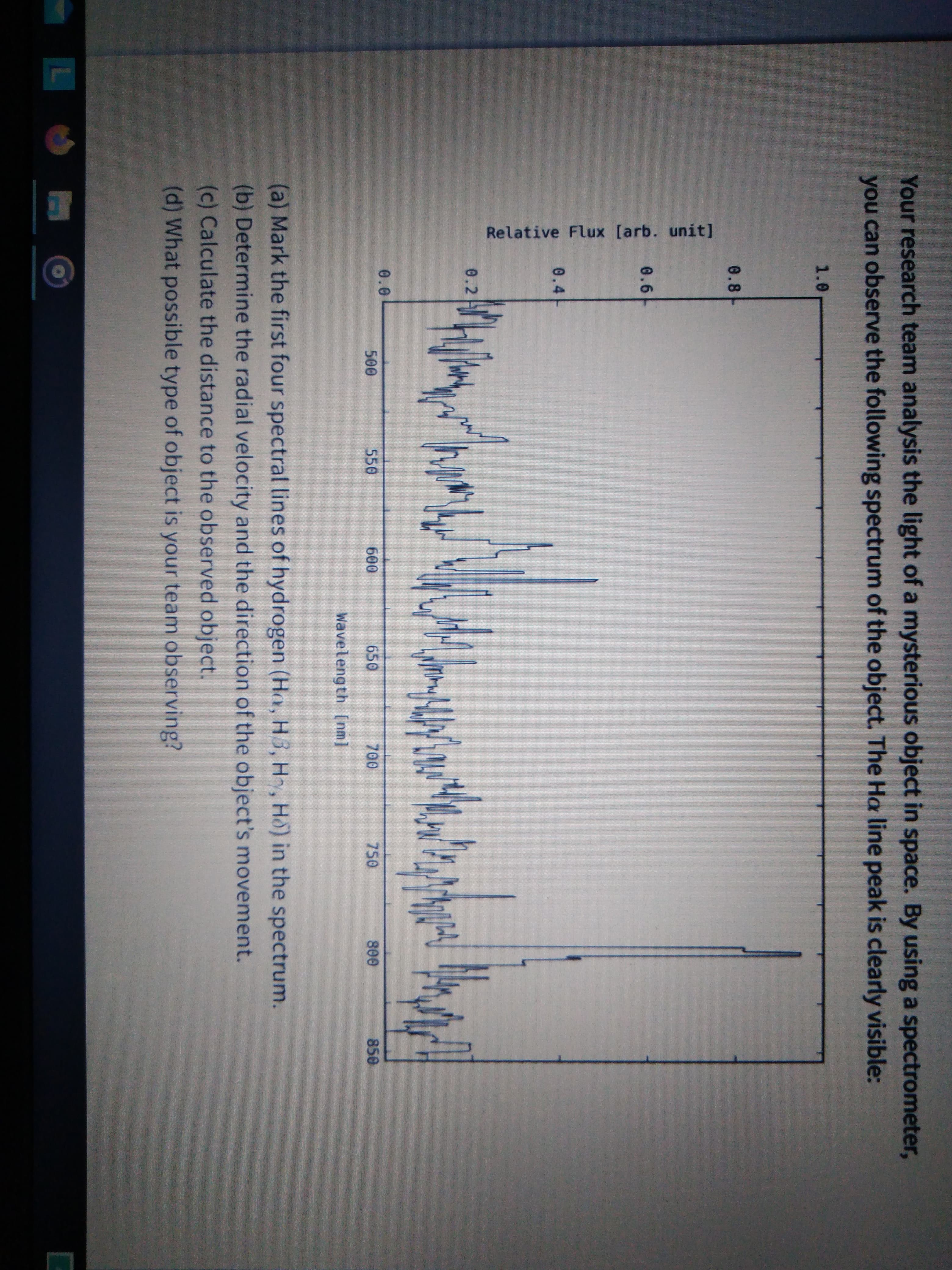 Your research team analysis the light of a mysterious object in space. By using a spectrometer,
you can observe the following spectrum of the object. The Ha line peak is clearly visible:
