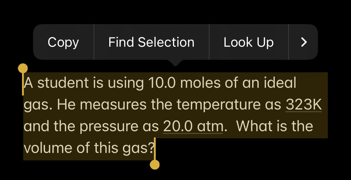 Copy Find Selection
Look Up
>
A student is using 10.0 moles of an ideal
gas. He measures the temperature as 323K
and the pressure as 20.0 atm. What is the
volume of this gas?