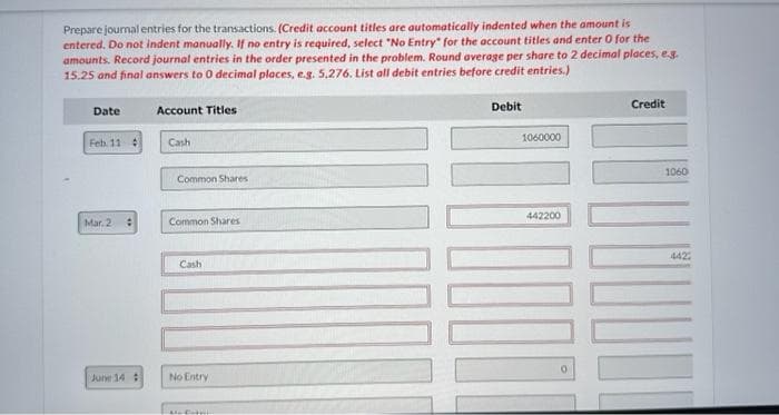 Prepare journal entries for the transactions. (Credit account titles are automatically indented when the amount is
entered. Do not indent manually. If no entry is required, select "No Entry for the account titles and enter 0 for the
amounts. Record journal entries in the order presented in the problem. Round average per share to 2 decimal places, e.g.
15.25 and final answers to 0 decimal places, e.g. 5,276. List all debit entries before credit entries.)
Date
Feb. 11 #
Mar. 2
June 14 #
Account Titles
Cash
Common Shares
Common Shares
Cash
No Entry
Me Extp
Debit
1060000
442200
0
Credit
1060
4422