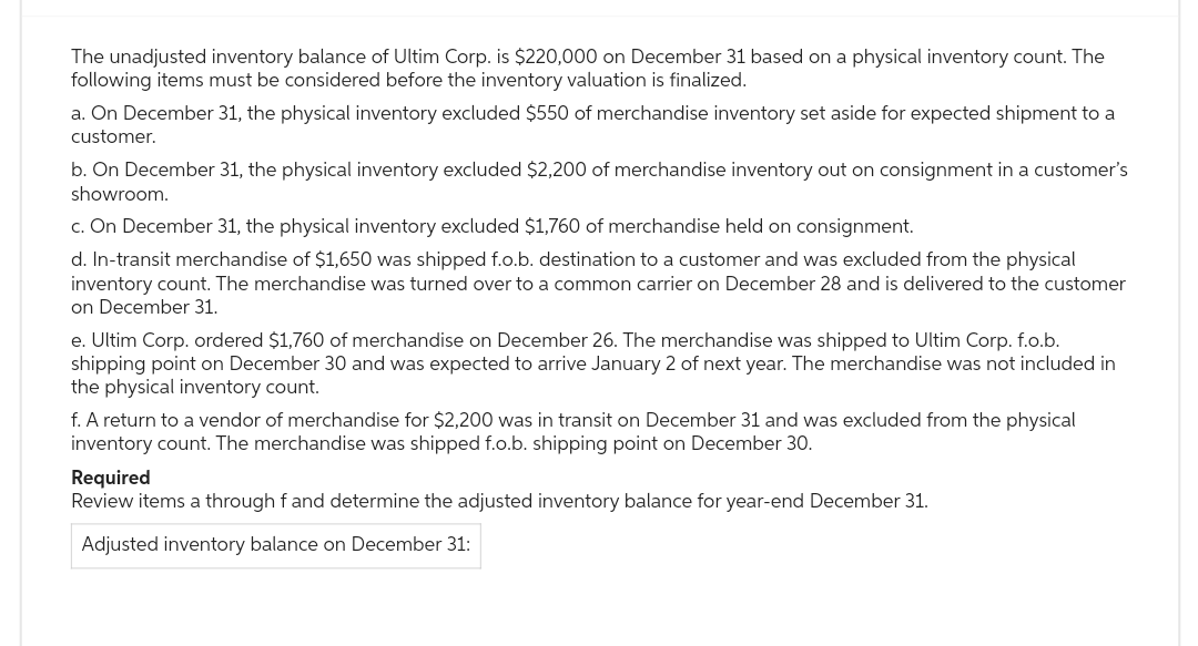 The unadjusted inventory balance of Ultim Corp. is $220,000 on December 31 based on a physical inventory count. The
following items must be considered before the inventory valuation is finalized.
a. On December 31, the physical inventory excluded $550 of merchandise inventory set aside for expected shipment to a
customer.
b. On December 31, the physical inventory excluded $2,200 of merchandise inventory out on consignment in a customer's
showroom.
c. On December 31, the physical inventory excluded $1,760 of merchandise held on consignment.
d. In-transit merchandise of $1,650 was shipped f.o.b. destination to a customer and was excluded from the physical
inventory count. The merchandise was turned over to a common carrier on December 28 and is delivered to the customer
on December 31.
e. Ultim Corp. ordered $1,760 of merchandise on December 26. The merchandise was shipped to Ultim Corp. f.o.b.
shipping point on December 30 and was expected to arrive January 2 of next year. The merchandise was not included in
the physical inventory count.
f. A return to a vendor of merchandise for $2,200 was in transit on December 31 and was excluded from the physical
inventory count. The merchandise was shipped f.o.b. shipping point on December 30.
Required
Review items a through fand determine the adjusted inventory balance for year-end December 31.
Adjusted inventory balance on December 31: