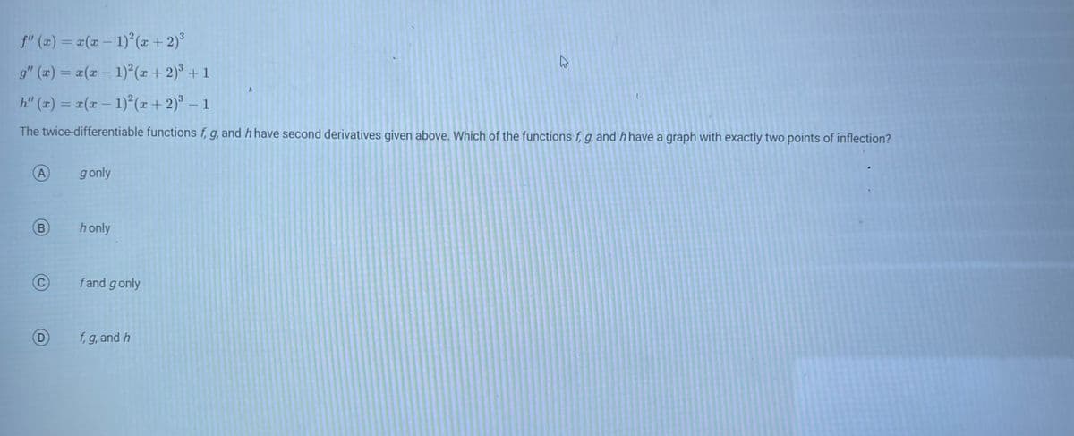 ƒ" (x) = x(x − 1)²(x + 2)³
g" (x) = x(x − 1)²(x + 2)³ + 1
h" (x) = x(x − 1)²(x + 2)³ - 1
The twice-differentiable functions f, g, and h have second derivatives given above. Which of the functions f, g, and h have a graph with exactly two points of inflection?
A
B
D
g only
honly
fand g only
f, g, and h
12