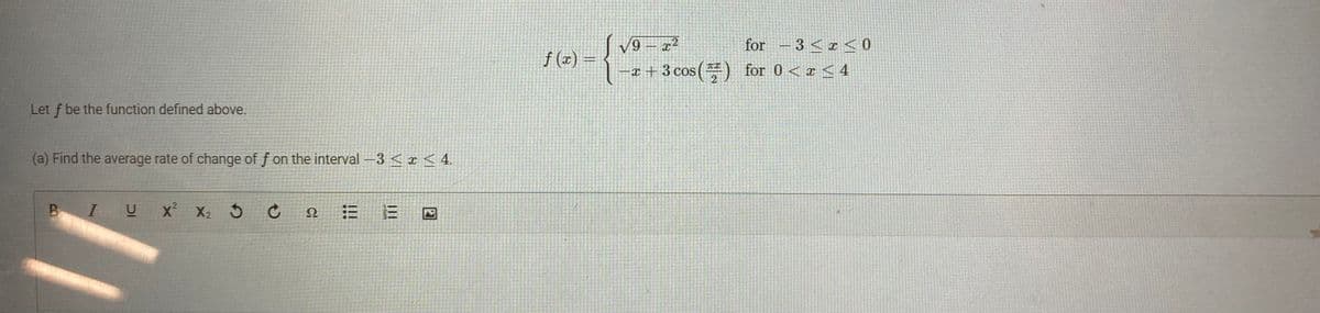 Let f be the function defined above.
(a) Find the average rate of change of f on the interval -3 < x < 4.
IUX² X₂ 3 C 2
Ω
BIU
|||
|||
V9
√9-x²
for - 3 < x < 0
-x+3 cos () for 0 < x ≤ 4