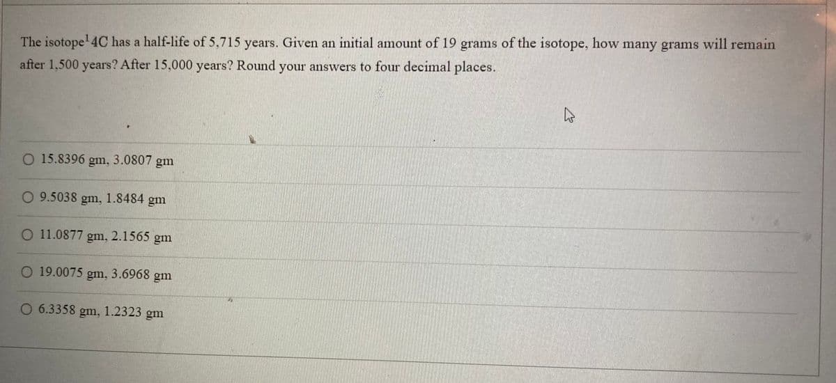 The isotope¹ 4C has a half-life of 5,715 years. Given an initial amount of 19 grams of the isotope, how many grams will remain
after 1,500 years? After 15,000 years? Round your answers to four decimal places.
O 15.8396 gm, 3.0807 gm
O 9.5038 gm, 1.8484 gm
O 11.0877 gm,
O 19.0075 gm, 3.6968 gm
2.1565 g
gm
O 6.3358 gm, 1.2323 gm
B