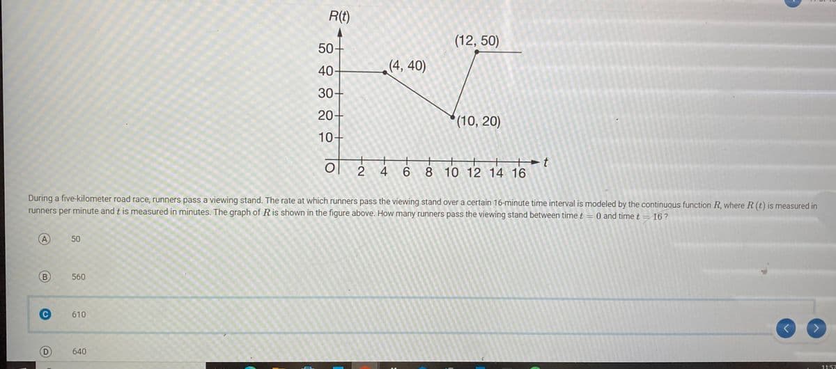 A
B
C
D
50
560
610
R(t)
(12,50)
LI
(4,40)
30+
(10, 20)
640
50-
40
During a five-kilometer road race, runners pass a viewing stand. The rate at which runners pass the viewing stand over a certain 16-minute time interval is modeled by the continuous function R, where R (t) is measured in
runners per minute and t is measured in minutes. The graph of R is shown in the figure above. How many runners pass the viewing stand between time t 0 and time t = 16?
=
20-
10+
of
+ +
24
+ +
46
Ht
8 10 12 14 16
< >
11:57