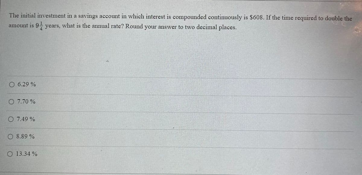 The initial investment in a savings account in which interest is compounded continuously is $608. If the time required to double the
amount is 9 years, what is the annual rate? Round your answer to two decimal places.
6.29 %
O 7.70%
O 7.49 %
8.89 %
O 13.34 %