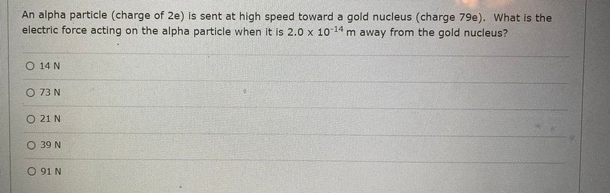 An alpha particle (charge of 2e) is sent at high speed toward a gold nucleus (charge 79e). What is the
electric force acting on the alpha particle when it is 2.0 x 10-¹4 m away from the gold nucleus?
O 14 N
O 73 N
O 21 N
O 39 N
O 91 N