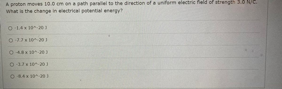 A proton moves 10.0 cm on a path parallel to the direction of a uniform electric field of strength 3.0 N/C.
What is the change in electrical potential energy?
-1.4 x 10^-20 J
O -7.7 x 10^-20 J
O-4.8 x 10^-20 J
O-3.7 x 10^-20 J
-8.4 x 10^-20 ]