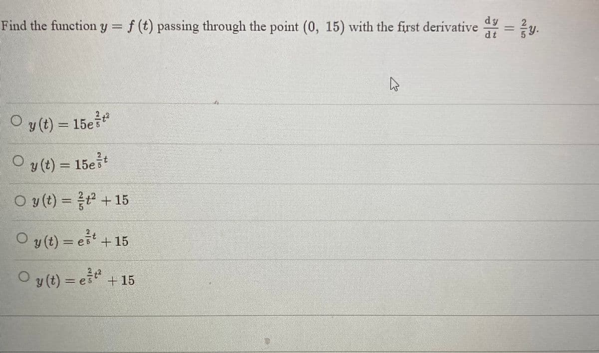 dy
dt
Find the function y = f (t) passing through the point (0, 15) with the first derivative d
○ y(t) = 15e²t²
O
Oy(t) = 15est
O y(t) = ² + 15
○ y(t) = est + 15
Oy(t) = e³²² +15
4
y.