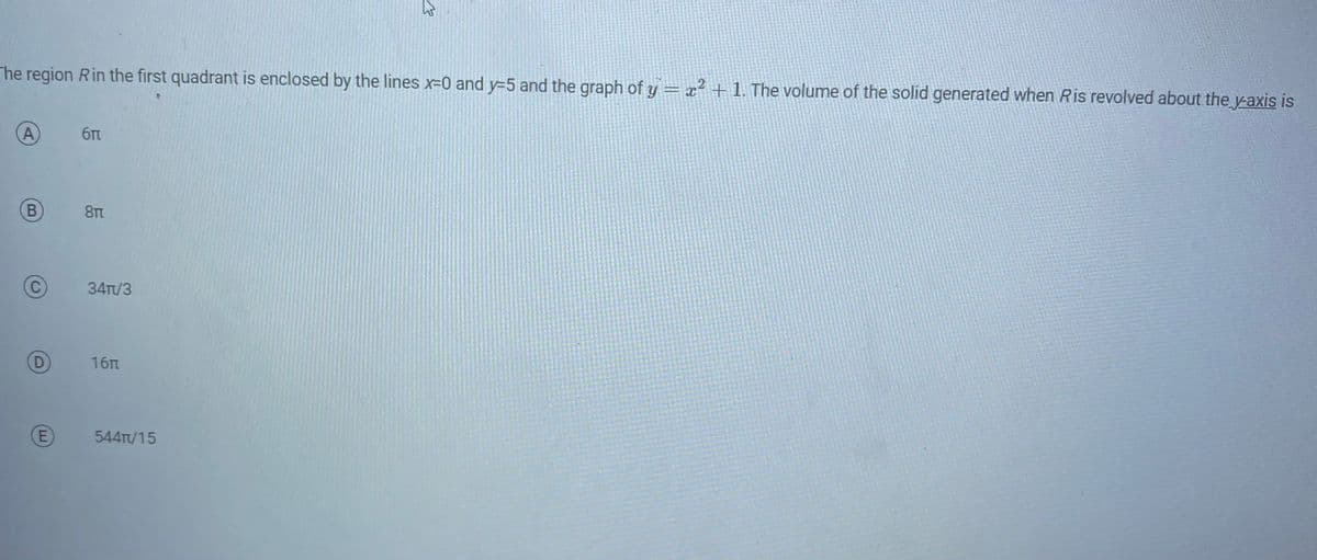 The region Rin the first quadrant is enclosed by the lines x=0 and y=5 and the graph of y = x² + 1. The volume of the solid generated when Ris revolved about the y-axis is
A
B
C
D
E
бл
8ft
34T/3
16π
544/15