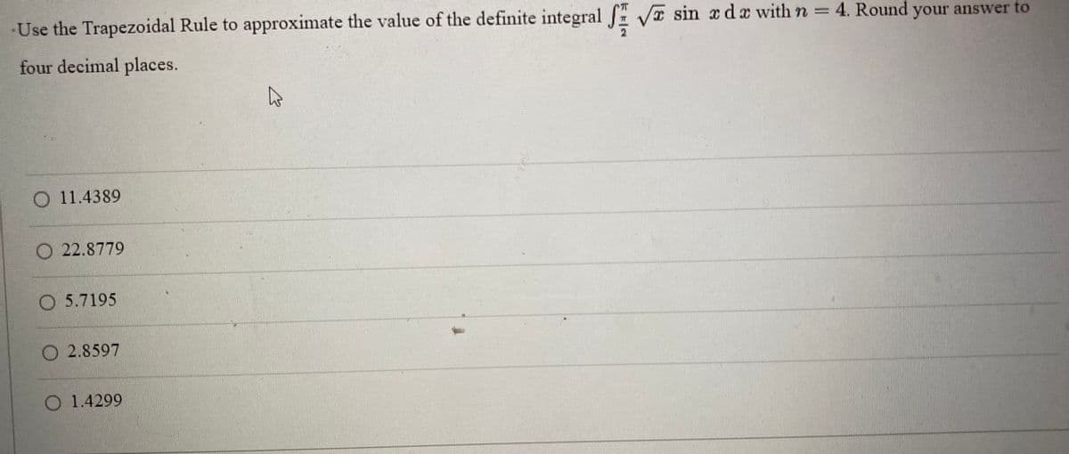 Use the Trapezoidal Rule to approximate the value of the definite integral
four decimal places.
O 11.4389
O22.8779
O 5.7195
O2.8597
O 1.4299
4
√ sin x dx with n = 4. Round your answer to
2