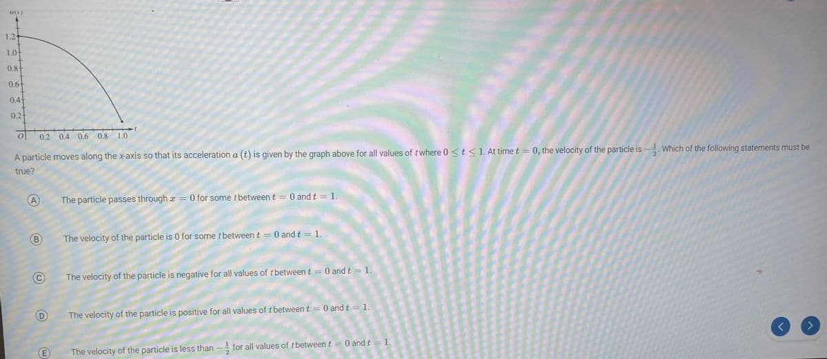 (1)
1.24
1.0+
0.84
0.6+
0.4+
0.2+
0
0.2 0.4 0.6 0.8 1.0
(A)
B
A particle moves along the x-axis so that its acceleration a (t) is given by the graph above for all values of t where 0 ≤ t ≤ 1. At time t = 0, the velocity of the particle is. Which of the following statements must be
true?
D
BAM!
(E
The particle passes through x = 0 for some t between t = 0 and t = 1.
The velocity of the particle is 0 for some t between t
=
0 and t = 1.
The velocity of the particle is negative for all values of t between t = 0 and t = 1.
The velocity of the particle is positive for all values of t between t = 0 and t = 1.
***
The velocity of the particle is less than for all values of tbetween t = 0 and t = 1.
R