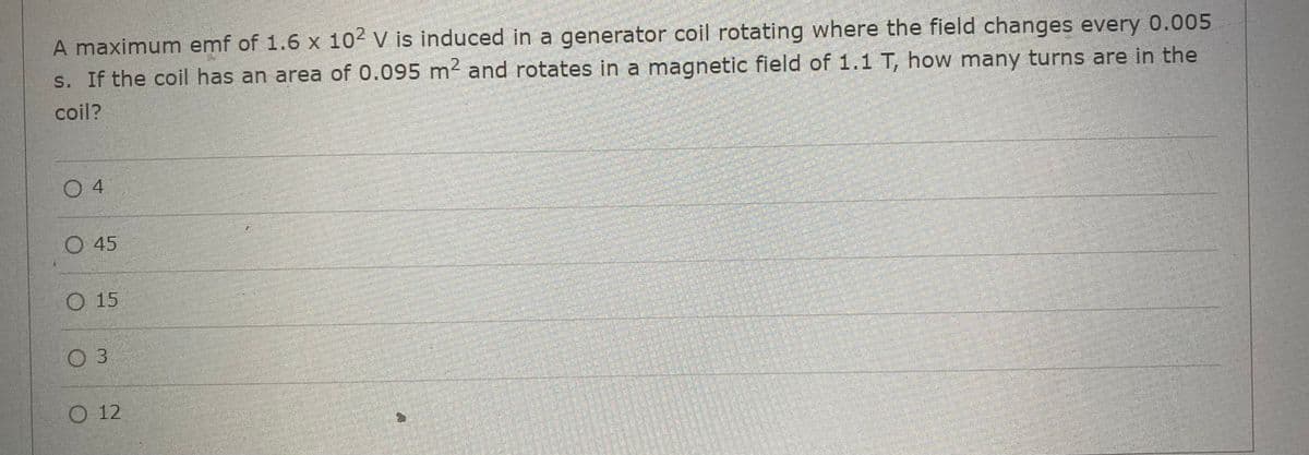 A maximum emf of 1.6 x 102 V is induced in a generator coil rotating where the field changes every 0.005
s. If the coil has an area of 0.095 m² and rotates in a magnetic field of 1.1 T, how many turns are in the
coil?
04
O 45
O 15
O 3
O 12
FAC
P
PERHEDHESION
DASDOMEN