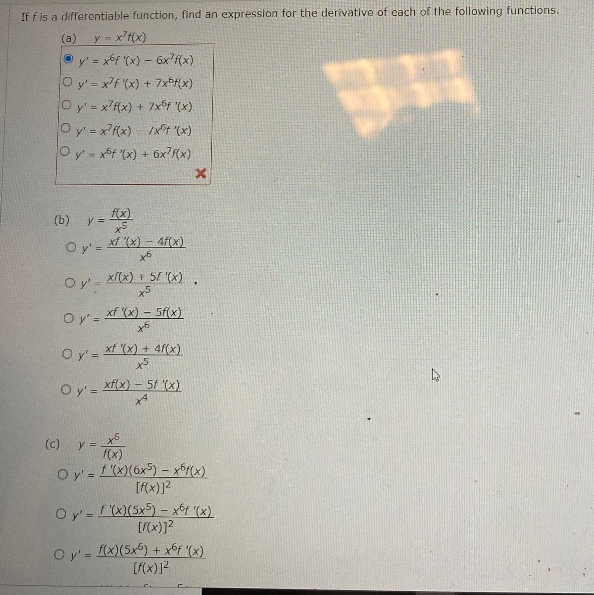 If f is a differentiable function, find an expression for the derivative of each of the following functions.
(a) y = x²f(x)
Ⓒy' = x6f '(x) - 6x7f(x)
O y'=x7f '(x) + 7x6f(x)
O y'= x7f(x) + 7x6f '(x)
O y' = x²f(x) – 7x6f '(x)
-
O y'= xof '(x) + 6x f(x)
(b)
y =
O y'=
Oy' =
f(x)
x5
O y' =
xf '(x) - 4f(x)
6
O y'=xf'(x) - 5f(x)
+6
xf(x) + 5f '(x)
x5
O y'= xf '(x) + 4f(x)
x5
y =
xf(x) = 5f '(x)
+4
X
♥
(c)
to
f(x)
O y'=f'(x)(6x5) — x6f(x)
[f(x)]²
O y' = f'(x)(5x5) - x6f '(x)
[f(x)]²
O y'= f(x)(5x6) + x6ƒ '(x)
[f(x)]²
HA
چار