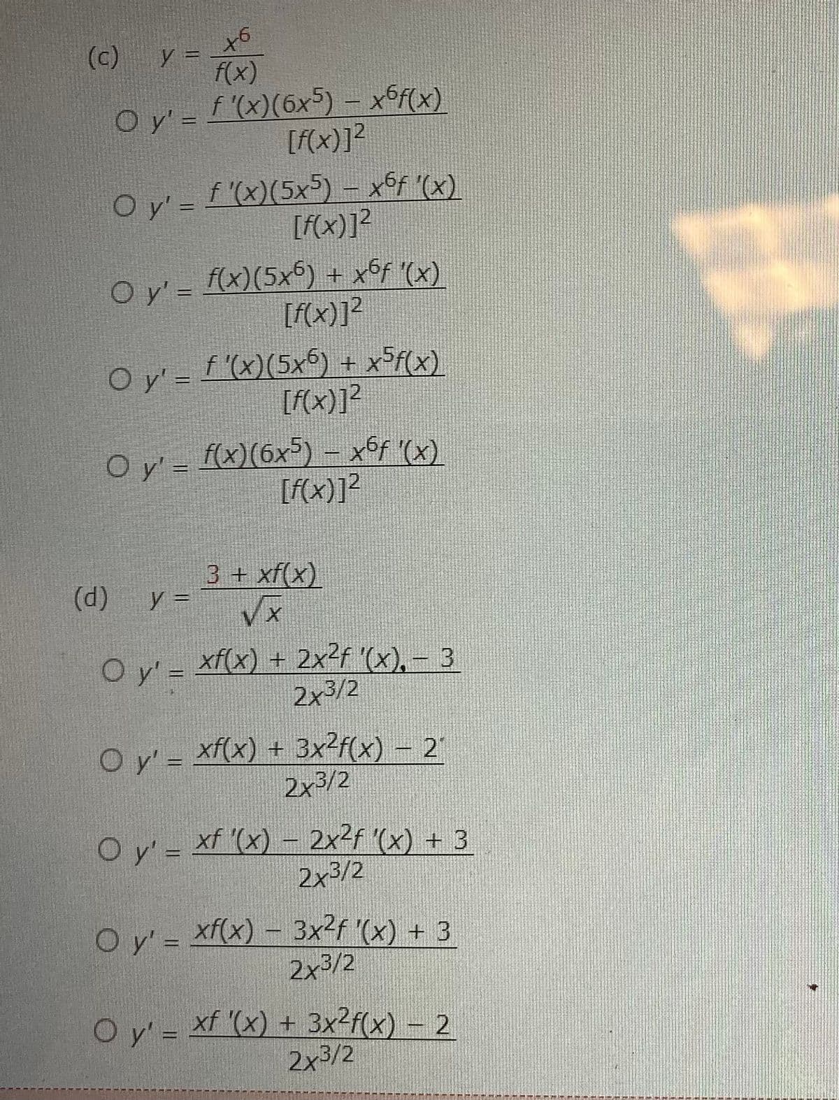 +6
f(x)
O y' = ƒ '(x)(6x5) – x6f(x)
[f(x)]²
(c) y =
O y' = f '(x)(5x5) — xºƒ '(x)
[f(x)]²
O
○ y' = f(x)(5x6) + x6ƒ '(x)
[f(x)]²
O y' = f '(x)(5x6) + x5f(x)
[f(x)]²
O y' = f(x)(6x5) – x6f '(x)
[f(x)]²
(d)
3 + xf(x)
VX
O y'=xf(x) + 2x²f '(x), – 3
2x3/2
y =
O y'= xf(x) + 3x²f(x) — 2′
2x3/2
O y' = xf '(x) – 2x²f '(x) + 3
2x3/2
O y'= xf(x) — 3x²ƒ '(x) + 3
2x³/2
O y' = xf '(x) + 3x²f(x) − 2
2x3/2
MEN