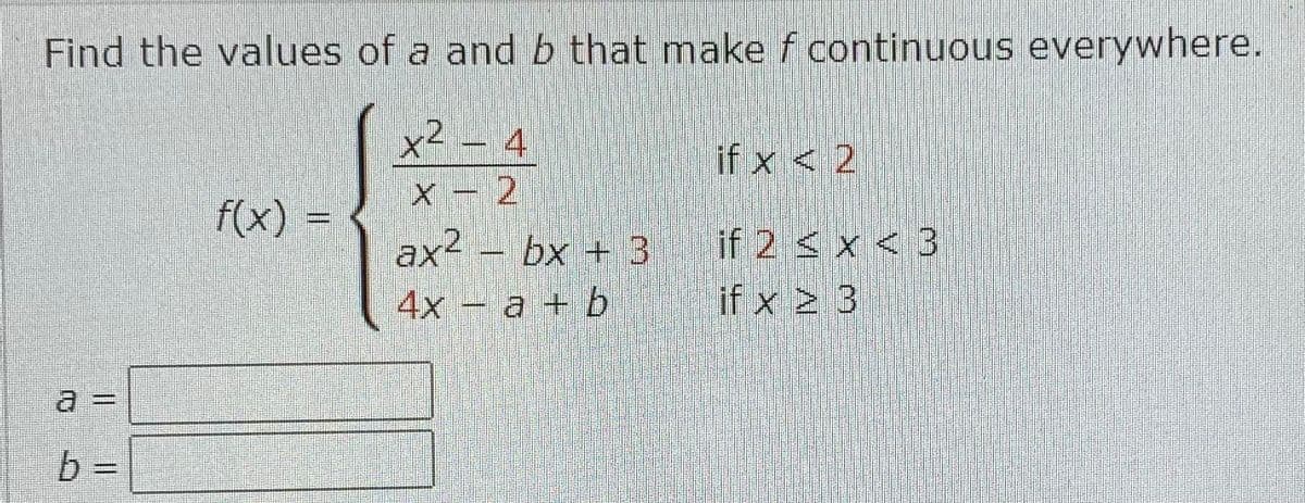 Find the values of a and b that make f continuous everywhere.
x² - 4
2
X-2
a =
b =
f(x)
tenter
ax² − bx + 3 if 2 < x <3
4x a + b
if x 2 3
Sti