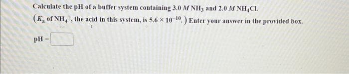 Calculate the pH of a buffer system containing 3.0 M NH3 and 2.0 M NH4Cl.
(K, of NH4, the acid in this system, is 5.6 x 10-10.) Enter your answer in the provided box.
PH