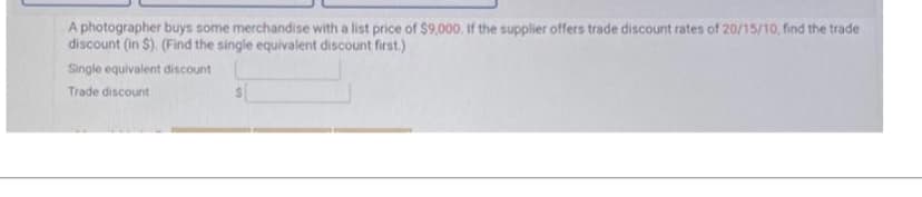 A photographer buys some merchandise with a list price of $9,000. If the supplier offers trade discount rates of 20/15/10, find the trade
discount (in $). (Find the single equivalent discount first.)
Single equivalent discount
Trade discount