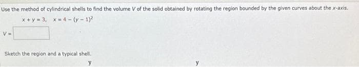 Use the method of cylindrical shells to find the volume V of the solid obtained by rotating the region bounded by the given curves about the x-axis.
x+y=3, x=4-(y-1)²
V=
Sketch the region and a typical shell.
y
y