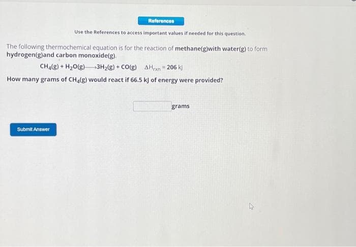 References
Use the References to access important values if needed for this question.
The following thermochemical equation is for the reaction of methane(g)with water(g) to form
hydrogen(g)and carbon monoxide(g).
CH4(g) + H₂O(g) 3H₂(g) + CO(g) AHxn=206 kj
How many grams of CH4(g) would react if 66.5 kJ of energy were provided?
Submit Answer
grams