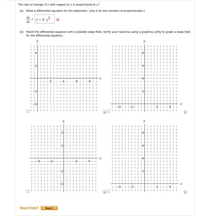 The rate of change of y with respect to x is proportional to y².
(a) Write a differential equation for the statement. (Use k for the constant of proportionality.)
x=k-y²
dy
dx
(b) Match the differential equation with a possible slope field. Verify your result by using a graphing utility to graph a slope field
for the differential equation.
****
I
x
Need Help? Read It
/****
17
****
**
771
11