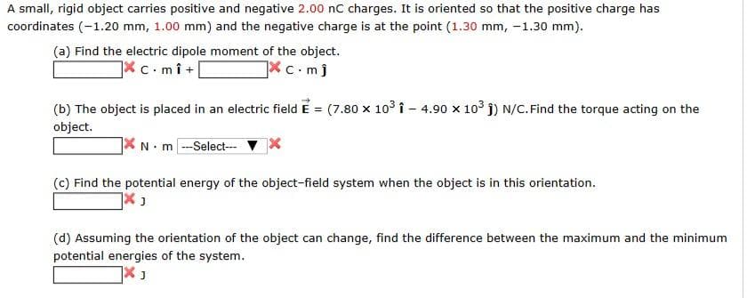 A small, rigid object carries positive and negative 2.00 nC charges. It is oriented so that the positive charge has
coordinates (-1.20 mm, 1.00 mm) and the negative charge is at the point (1.30 mm, -1.30 mm).
(a) Find the electric dipole moment of the object.
X c.mî+
c.mj
(b) The object is placed in an electric field E = (7.80 x 10³ 1-4.90 x 10³1) N/C. Find the torque acting on the
object.
XN-m
- m ---Select---
(c) Find the potential energy of the object-field system when the object is in this orientation.
7x J
(d) Assuming the orientation of the object can change, find the difference between the maximum and the minimum
potential energies of the system.
X ₁