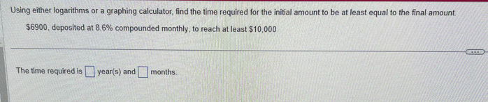 Using either logarithms or a graphing calculator, find the time required for the initial amount to be at least equal to the final amount.
$6900, deposited at 8.6% compounded monthly, to reach at least $10,000
The time required is year(s) and [
months.
***