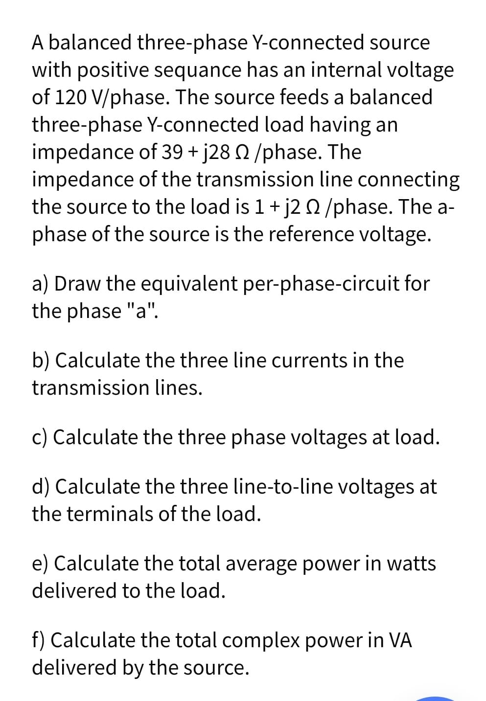 A balanced three-phase Y-connected source
with positive sequance has an internal voltage
of 120 V/phase. The source feeds a balanced
three-phase Y-connected load having an
impedance of 39 + j28 N /phase. The
impedance of the transmission line connecting
the source to the load is 1+ j20/phase. The a-
phase of the source is the reference voltage.
a) Draw the equivalent per-phase-circuit for
the phase "a".
b) Calculate the three line currents in the
transmission lines.
c) Calculate the three phase voltages at load.
d) Calculate the three line-to-line voltages at
the terminals of the load.
e) Calculate the total average power in watts
delivered to the load.
f) Calculate the total complex power in VA
delivered by the source.
