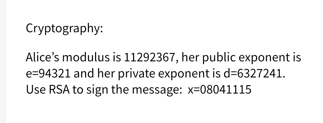 Cryptography:
Alice's modulus is 11292367, her public exponent is
e=94321 and her private exponent is d=6327241.
Use RSA to sign the message: x=08041115
