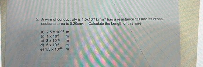 5. A wire of conductivity is 1.5x10* 0¹m¹ has a resistance 50 and its cross-
sectional area is 0.20cm². Calculate the Length of this wire.
a) 7.5 x 10-10 m
b) 1 x 10
m
m
c) 3 x 10-10
d) 5 x 10
m
e) 1.5 x 10-10 m