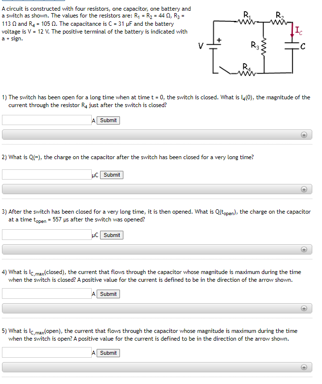 A circuit is constructed with four resistors, one capacitor, one battery and
a switch as shown. The values for the resistors are: R₁ = R₂ = 44 02, R3 =
113 Q2 and R4 = 105 2. The capacitance is C = 31 µF and the battery
voltage is V = 12 V. The positive terminal of the battery is indicated with
a + sign.
R₁
HC Submit
L
R3
R4.
2) What is Q(-), the charge on the capacitor after the switch has been closed for a very long time?
A Submit
www
R₂
1) The switch has been open for a long time when at time t = 0, the switch is closed. What is 14(0), the magnitude of the
current through the resistor R4 just after the switch is closed?
A Submit
Ic
C
3) After the switch has been closed for a very long time, it is then opened. What is Q(topen), the charge on the capacitor
at a time topen = 557 us after the switch was opened?
HC Submit
4) What is Ic,max(closed), the current that flows through the capacitor whose magnitude is maximum during the time
when the switch is closed? A positive value for the current is defined to be in the direction of the arrow shown.
Submit
5) What is Ic,max(open), the current that flows through the capacitor whose magnitude is maximum during the time
when the switch is open? A positive value for the current is defined to be in the direction of the arrow shown.