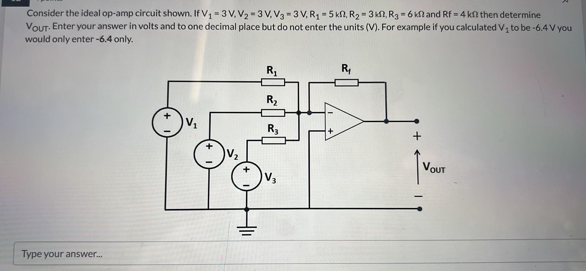 Consider the ideal op-amp circuit shown. If V₁ = 3 V₁ V₂ = 3 V, V3 = 3 V, R₁ = 5 km, R₂ = 3 km, R3 = 6 ks and Rf = 4 kn then determine
VOUT. Enter your answer in volts and to one decimal place but do not enter the units (V). For example if you calculated V₁ to be -6.4 V you
would only enter -6.4 only.
Type your answer...
+
V₁
+
V₂
+
R₁
R₂
R3
V3
Rf
+
VOUT