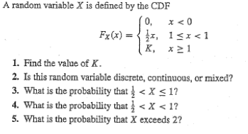 A random variable X is defined by the CDF
0,
Fx(x)=x,
x < 0
1<x<1
X, x21
1. Find the value of K.
2. Is this random variable discrete, continuous, or mixed?
3. What is the probability that < X <1?
4. What is the probability that < X <1?
5. What is the probability that X exceeds 2?