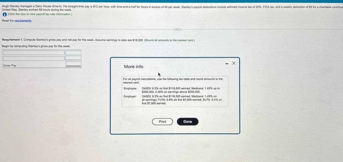 Hugh Stanley manages a Dairy House drive-in. His straight-time pay is $12 per hour, with time-and-a-half for hours in excess of 40 per week. Stanley's payroll deductions include withheld income tax of 20%, FICA tax, and a weekly deduction of $5 for a charitable contributi
United Way. Stanley worked 58 hours during the week.
(Click the icon to view payroll tax rate information.)
Read the requirements.
Requirement 1. Compute Stanley's gross pay and net pay for the week. Assume earnings to date are $18,000. (Round all amounts to the nearest cent.)
Begin by computing Stanley's gross pay for the week.
Gross Pay
More info
For all payroll calculations, use the following tax rates and round amounts to the
nearest cent:
Employee:
Employer:
OASDI: 6.2% on first $118,500 earned; Medicare: 1.45% up to
$200,000, 2.35% on earnings above $200,000.
OASDI: 6.2% on first $118,500 earned; Medicare: 1.45% on
all earnings; FUTA: 0.6% on first $7,000 earned; SUTA: 5.4% on
first $7,000 earned.
Print
Done
- X