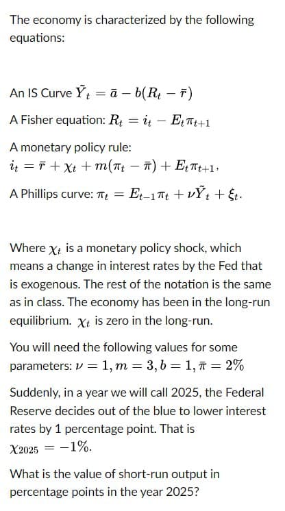 The economy is characterized by the following
equations:
An IS Curve Y₁ = ā- b(Rt - T)
A Fisher equation: R₁ = it - Ett+1
A monetary policy rule:
it = +xt +m(πt - π) + E₁ πt+1
A Phillips curve: π+ = Et−1πt + vỸt + §t·
Where Xt is a monetary policy shock, which
means a change in interest rates by the Fed that
is exogenous. The rest of the notation is the same
as in class. The economy has been in the long-run
equilibrium. Xt is zero in the long-run.
You will need the following values for some
parameters: 1, m = 3, b = 1, π = 2%
Suddenly, in a year we will call 2025, the Federal
Reserve decides out of the blue to lower interest
rates by 1 percentage point. That is
X2025 = -1%.
What is the value of short-run output in
percentage points in the year 2025?