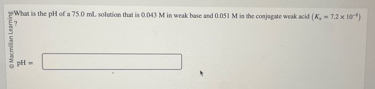 O Macmillan Learning
pH
=
What is the pH of a 75.0 mL solution that is 0.043 M in weak base and 0.051 M in the conjugate weak acid (K₁ = 7.2 x 10-8)