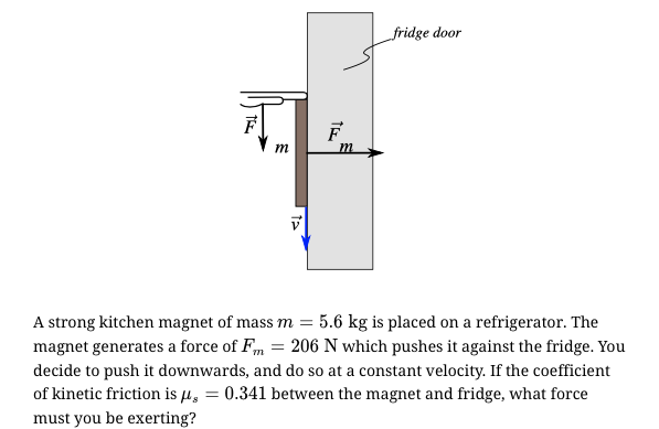 fridge door
F
m
A strong kitchen magnet of mass m = 5.6 kg is placed on a refrigerator. The
magnet generates a force of Fm = 206 N which pushes it against the fridge. You
decide to push it downwards, and do so at a constant velocity. If the coefficient
of kinetic friction is µ, = 0.341 between the magnet and fridge, what force
must you be exerting?
