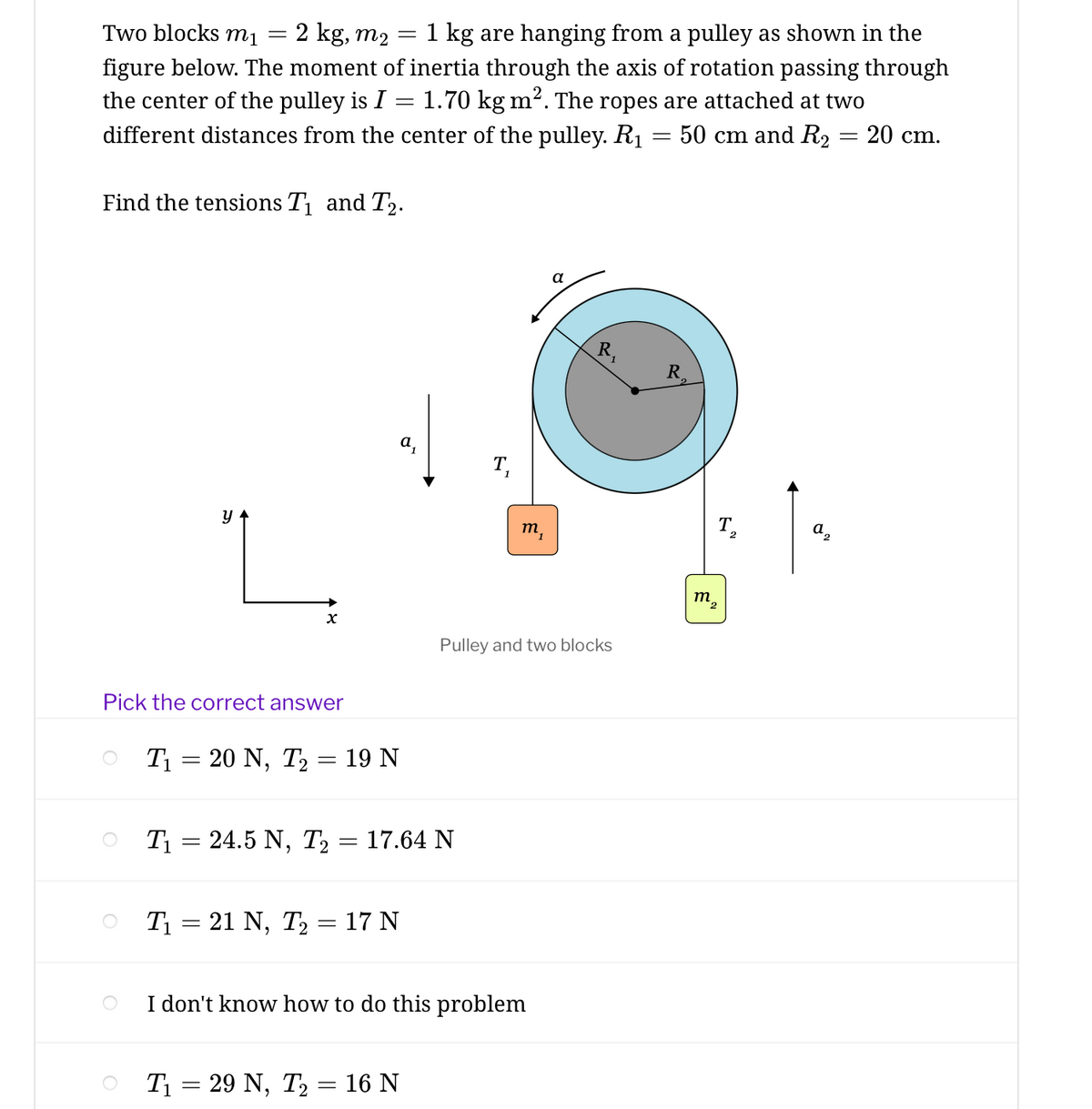 Two blocks mị
2 kg, m2
1 kg are hanging from a pulley as shown in the
figure below. The moment of inertia through the axis of rotation passing through
the center of the pulley is I = 1.70 kg m². The ropes are attached at two
different distances from the center of the pulley. R1 = 50 cm and R2 = 20 cm.
Find the tensions T and T2.
a
R.
R
T,
т,
T.
а,
Pulley and two blocks
Pick the correct answer
T = 20 N, T2
- 19 N
T1 = 24.5 N, T2 = 17.64 N
T1 = 21 N, T2 = 17 N
I don't know how to do this problem
T1 = 29 N, T2 = 16 N
