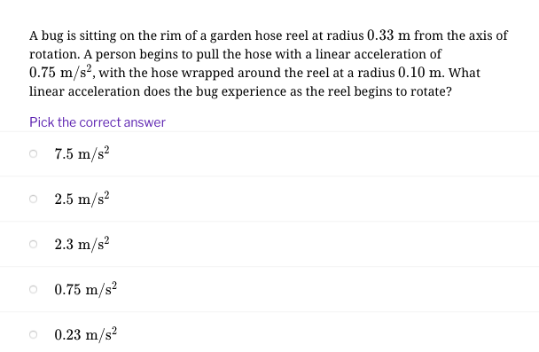 A bug is sitting on the rim of a garden hose reel at radius 0.33 m from the axis of
rotation. A person begins to pull the hose with a linear acceleration of
0.75 m/s?, with the hose wrapped around the reel at a radius 0.10 m. What
linear acceleration does the bug experience as the reel begins to rotate?
Pick the correct answer
O 7.5 m/s?
2.5 m/s?
2.3 m/s?
0.75 m/s?
0.23 m/s?
