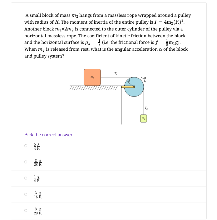 A small block of mass m2 hangs from a massless rope wrapped around a pulley
with radius of R. The moment of inertia of the entire pulley is I = 4m2(R)².
Another block m1=2m2 is connected to the outer cylinder of the pulley via a
horizontal massless rope. The coefficient of kinetic friction between the block
and the horizontal surface is µ; = (i.e. the frictional force is f = }mg).
When m2 is released from rest, what is the angular acceleration a of the block
and pulley system?
T,
m,
T.
m,
Pick the correct answer
最
3 g
20
