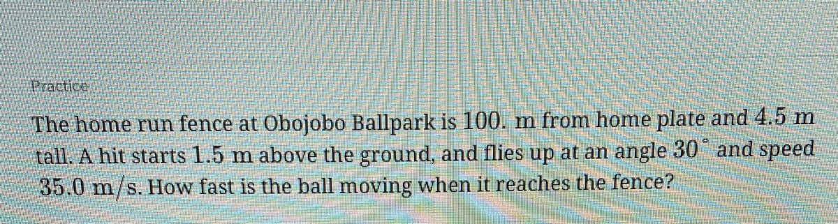 Practice
The home run fence at Obojobo Ballpark is 100. m from home plate and 4.5 m
tall. A hit starts 1.5 m above the ground, and flies up at an angle 30 and speed
35.0 m/s. How fast is the ball moving when it reaches the fence?
