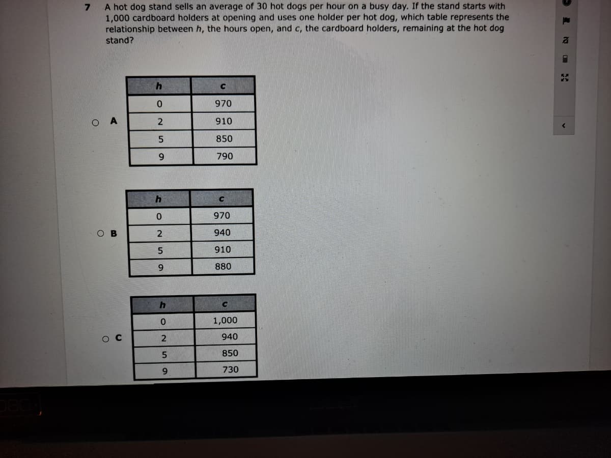 A hot dog stand sells an average of 30 hot dogs per hour on a busy day. If the stand starts with
1,000 cardboard holders at opening and uses one holder per hot dog, which table represents the
relationship between h, the hours open, and c, the cardboard holders, remaining at the hot dog
stand?
970
910
850
9.
790
970
O B
940
910
880
C
1,000
ос
940
850
730
