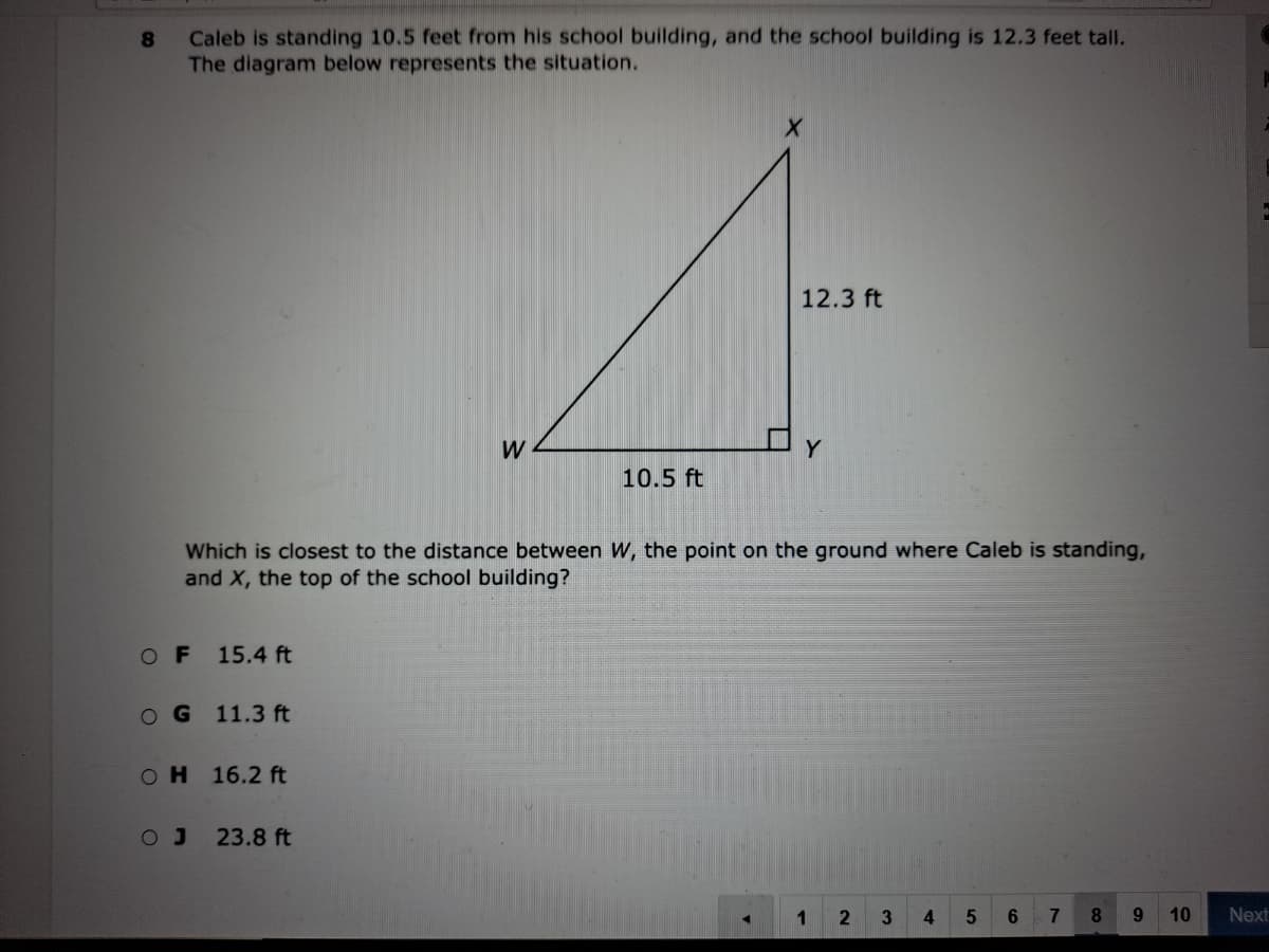 Caleb is standing 10.5 feet from his school building, and the school building is 12.3 feet tall.
The diagram below represents the situation.
8.
12.3 ft
10.5 ft
Which is closest to the distance between W, the point on the ground where Caleb is standing,
and X, the top of the school building?
OF
15.4 ft
OG 11.3 ft
он 16.2 ft
23.8 ft
1
3
6.
7
8.
9.
10
Next
